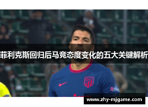 菲利克斯回归后马竞态度变化的五大关键解析