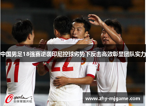 中国男足18强赛逆袭印尼控球劣势下反击高效彰显团队实力