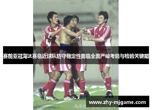 赛前亚冠淘汰赛临近球队防守稳定性面临全面严峻考验与检验关键期