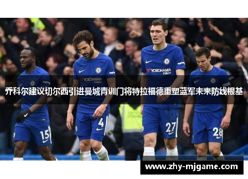 乔科尔建议切尔西引进曼城青训门将特拉福德重塑蓝军未来防线根基