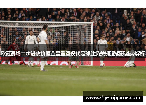 欧冠赛场二次进攻价值凸显重塑现代足球胜负关键逻辑新趋势解析